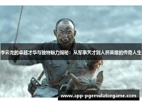 李云龙的卓越才华与独特魅力揭秘：从军事天才到人民英雄的传奇人生