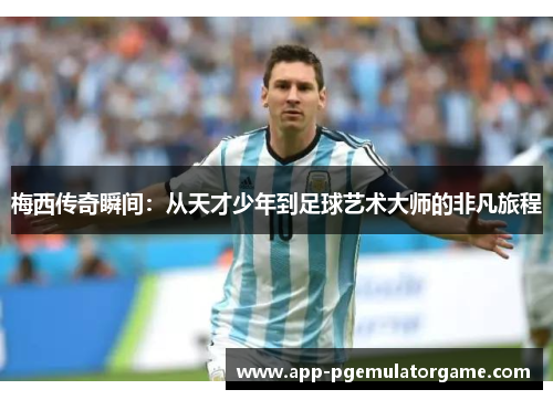 梅西传奇瞬间：从天才少年到足球艺术大师的非凡旅程