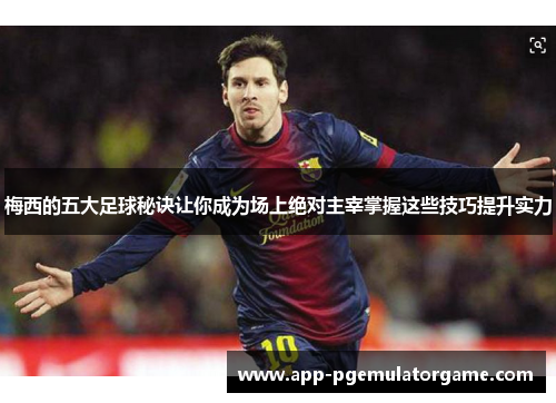 梅西的五大足球秘诀让你成为场上绝对主宰掌握这些技巧提升实力