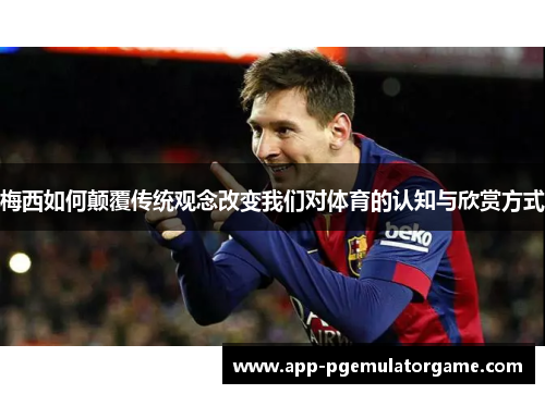 梅西如何颠覆传统观念改变我们对体育的认知与欣赏方式
