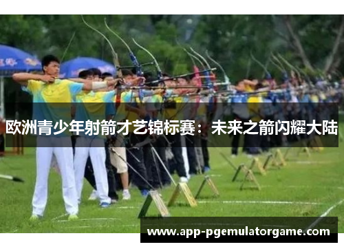 欧洲青少年射箭才艺锦标赛：未来之箭闪耀大陆