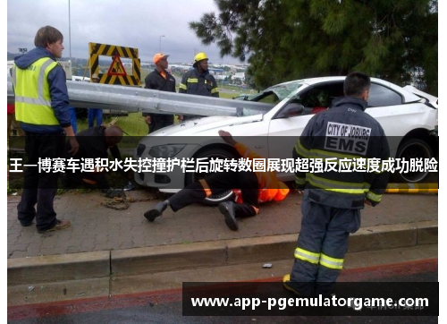 王一博赛车遇积水失控撞护栏后旋转数圈展现超强反应速度成功脱险