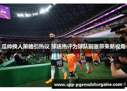 瓜帅换人策略引热议 球迷热评为球队前景带来新视角