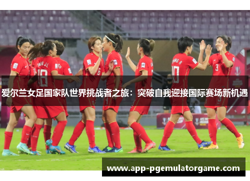 爱尔兰女足国家队世界挑战者之旅:突破自我迎接国际赛场新机遇 爱尔兰女足国家队世界挑战者之旅:突破自我迎接国际赛场新机遇