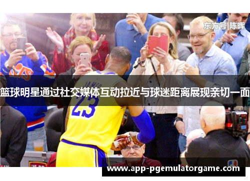 篮球明星通过社交媒体互动拉近与球迷距离展现亲切一面