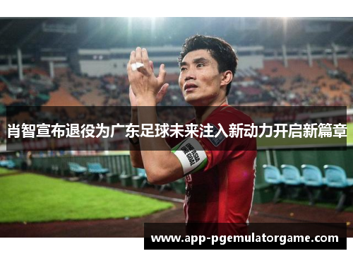 肖智宣布退役为广东足球未来注入新动力开启新篇章