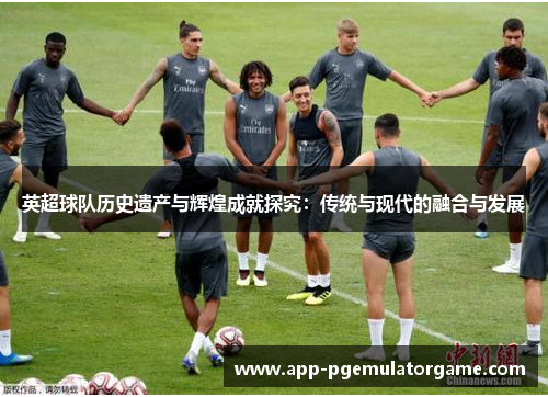 英超球队历史遗产与辉煌成就探究：传统与现代的融合与发展