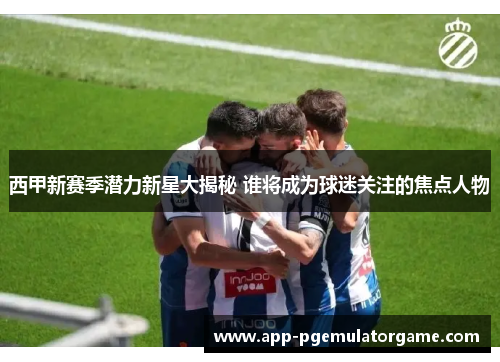 西甲新赛季潜力新星大揭秘 谁将成为球迷关注的焦点人物