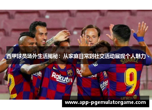 西甲球员场外生活揭秘：从家庭日常到社交活动展现个人魅力