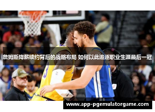 詹姆斯降薪续约背后的战略布局 如何以此追逐职业生涯最后一冠