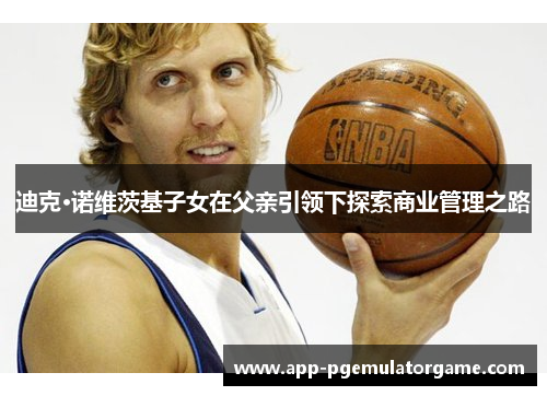 迪克·诺维茨基子女在父亲引领下探索商业管理之路