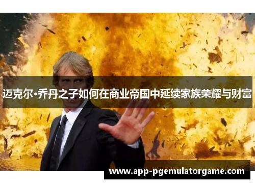 迈克尔·乔丹之子如何在商业帝国中延续家族荣耀与财富