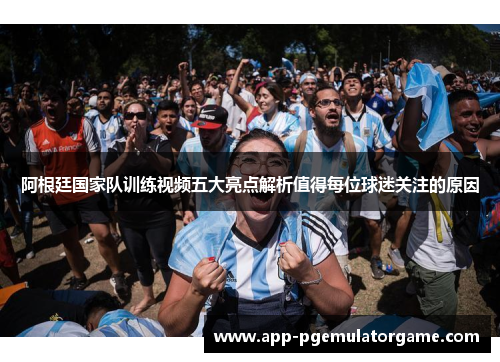 阿根廷国家队训练视频五大亮点解析值得每位球迷关注的原因